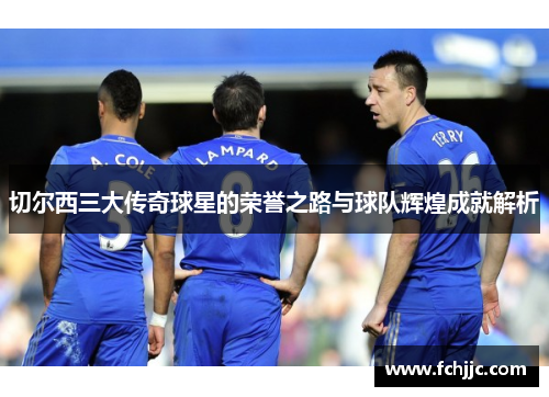 切尔西三大传奇球星的荣誉之路与球队辉煌成就解析