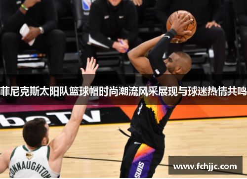 菲尼克斯太阳队篮球帽时尚潮流风采展现与球迷热情共鸣